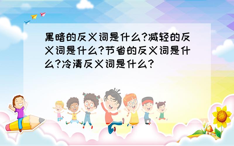 黑暗的反义词是什么?减轻的反义词是什么?节省的反义词是什么?冷清反义词是什么?