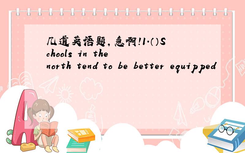 几道英语题,急啊!1.（）Schools in the north tend to be better equipped