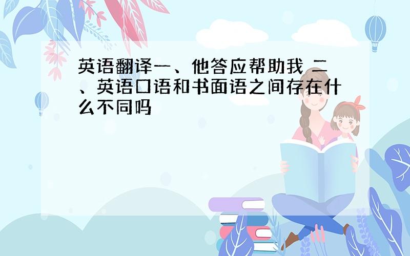 英语翻译一、他答应帮助我 二、英语口语和书面语之间存在什么不同吗