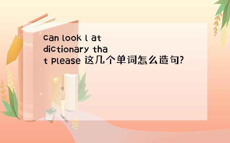 can look l at dictionary that please 这几个单词怎么造句?