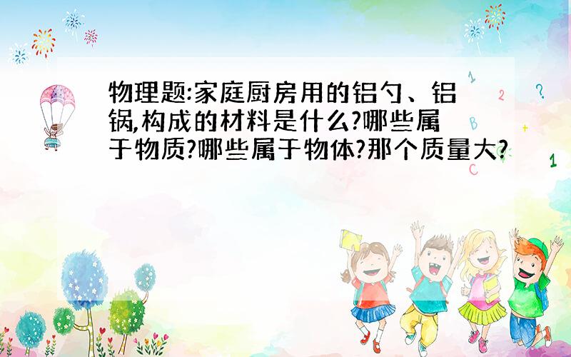 物理题:家庭厨房用的铝勺、铝锅,构成的材料是什么?哪些属于物质?哪些属于物体?那个质量大?