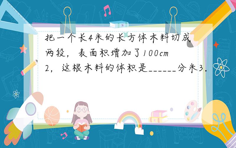 把一个长4米的长方体木料切成两段，表面积增加了100cm2，这根木料的体积是______分米3．