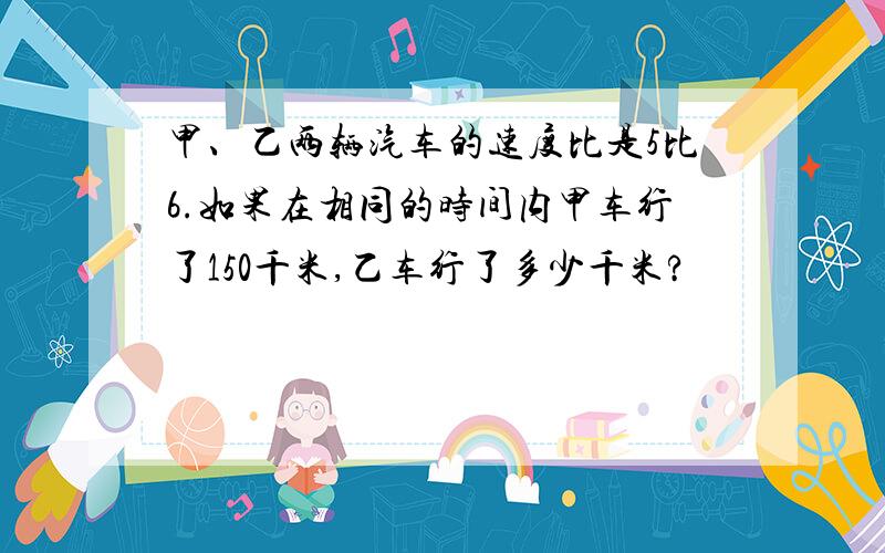 甲、乙两辆汽车的速度比是5比6.如果在相同的时间内甲车行了150千米,乙车行了多少千米?