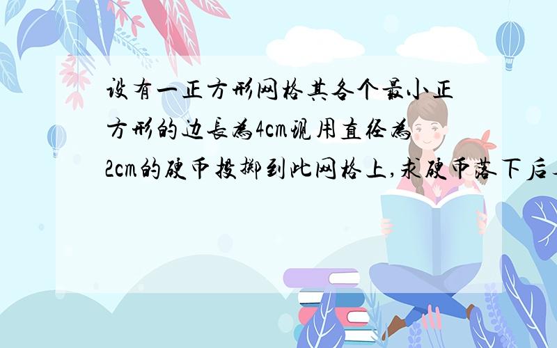 设有一正方形网格其各个最小正方形的边长为4cm现用直径为2cm的硬币投掷到此网格上,求硬币落下后与格线没有公共点的概率