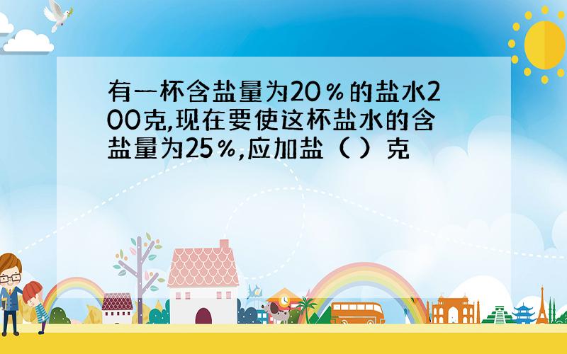 有一杯含盐量为20％的盐水200克,现在要使这杯盐水的含盐量为25％,应加盐（ ）克