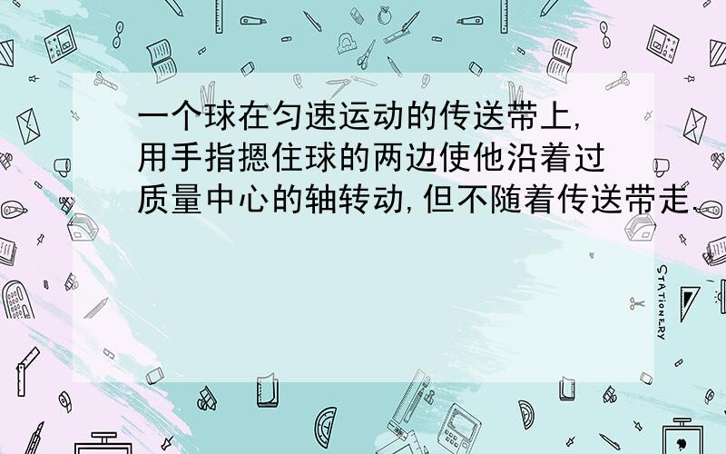 一个球在匀速运动的传送带上,用手指摁住球的两边使他沿着过质量中心的轴转动,但不随着传送带走.