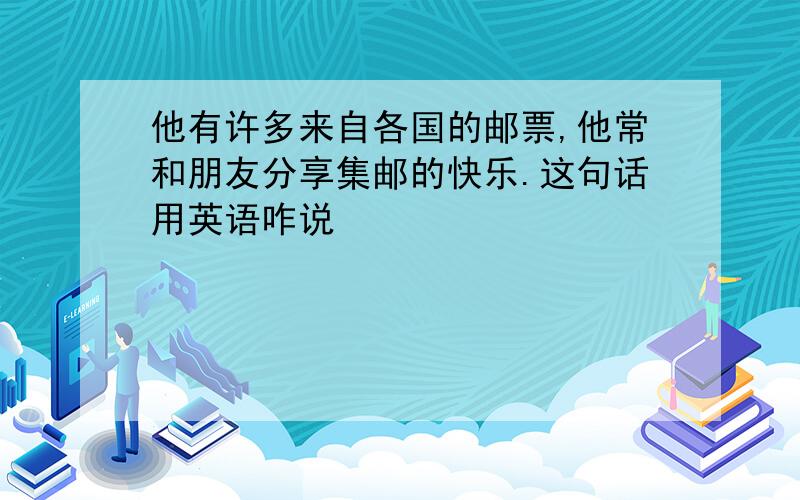 他有许多来自各国的邮票,他常和朋友分享集邮的快乐.这句话用英语咋说