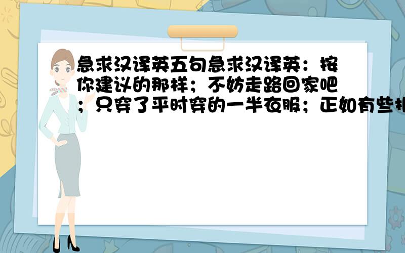 急求汉译英五句急求汉译英：按你建议的那样；不妨走路回家吧；只穿了平时穿的一半衣服；正如有些报纸预测的一样；害怕把婴儿吵醒