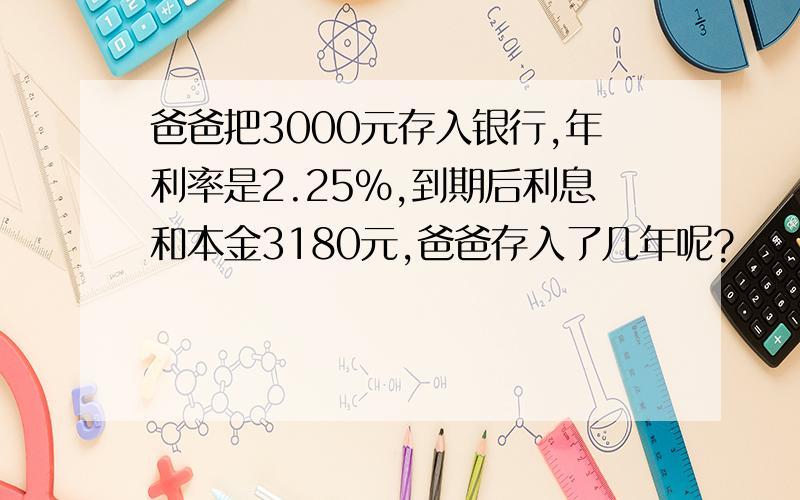 爸爸把3000元存入银行,年利率是2.25%,到期后利息和本金3180元,爸爸存入了几年呢?