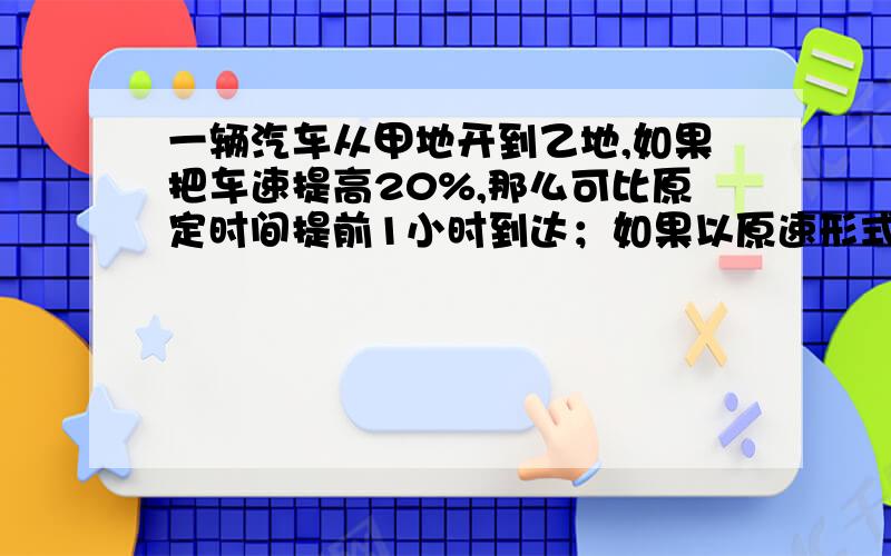 一辆汽车从甲地开到乙地,如果把车速提高20%,那么可比原定时间提前1小时到达；如果以原速形式100千米后 ,那么也可以提