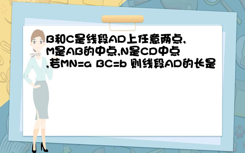 B和C是线段AD上任意两点,M是AB的中点,N是CD中点,若MN=a BC=b 则线段AD的长是