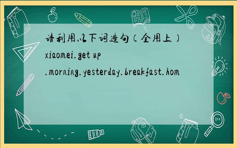 请利用以下词造句（全用上） xiaomei.get up.morning.yesterday.breakfast.hom