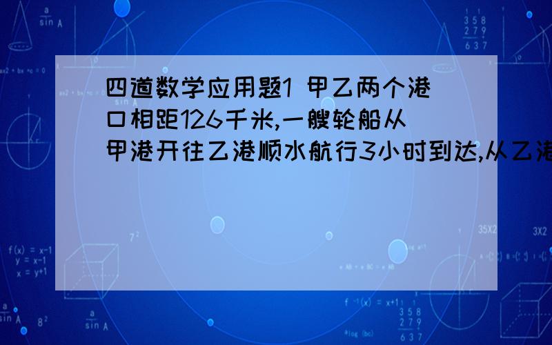 四道数学应用题1 甲乙两个港口相距126千米,一艘轮船从甲港开往乙港顺水航行3小时到达,从乙港返回甲港逆水航行3.5小时