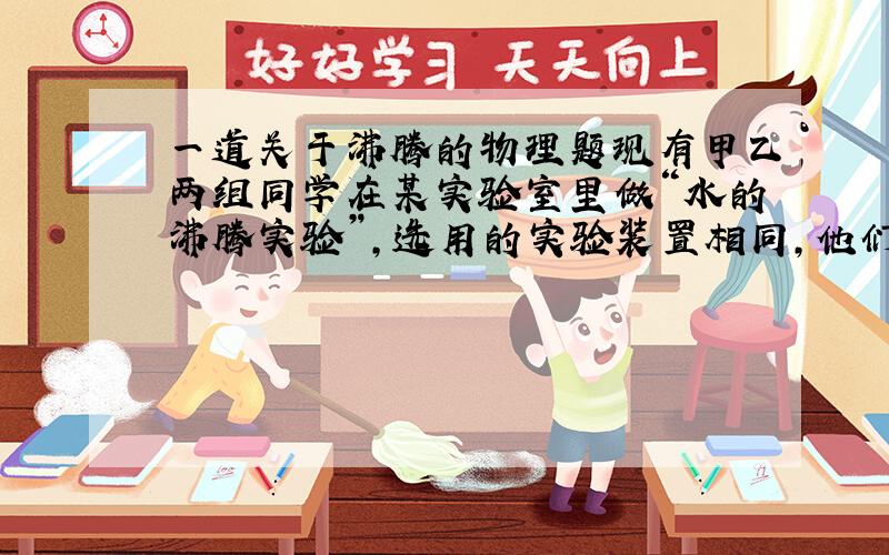 一道关于沸腾的物理题现有甲乙两组同学在某实验室里做“水的沸腾实验”,选用的实验装置相同,他们绘制的沸腾的图像如乙图所示,