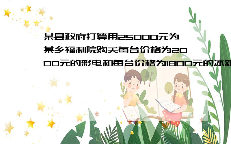 某县政府打算用25000元为某乡福利院购买每台价格为2000元的彩电和每台价格为1800元的冰箱,并计划恰好...