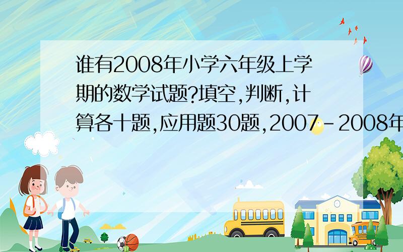 谁有2008年小学六年级上学期的数学试题?填空,判断,计算各十题,应用题30题,2007-2008年的,