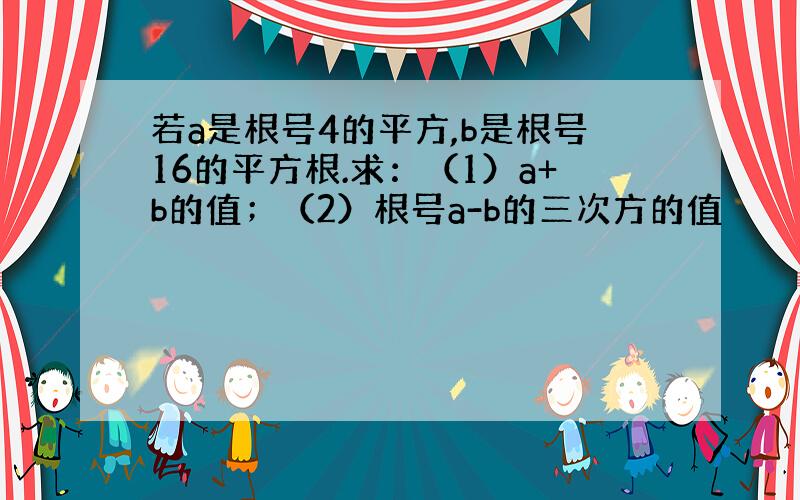 若a是根号4的平方,b是根号16的平方根.求：（1）a+b的值；（2）根号a-b的三次方的值