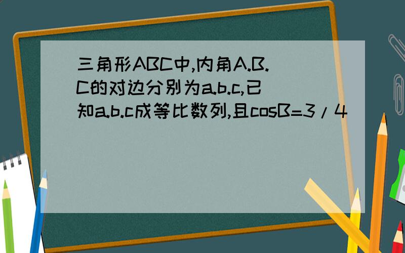 三角形ABC中,内角A.B.C的对边分别为a.b.c,已知a.b.c成等比数列,且cosB=3/4 ``````求答案啊