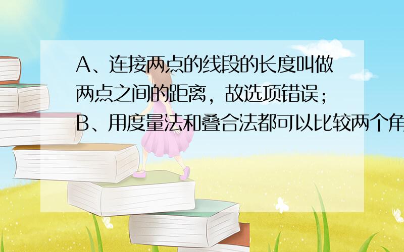 A、连接两点的线段的长度叫做两点之间的距离，故选项错误；B、用度量法和叠合法都可以比较两个角的大小是正确的；