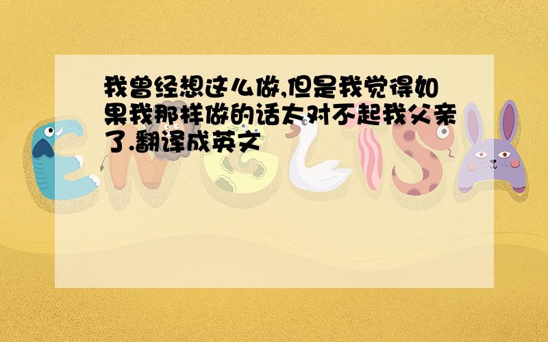 我曾经想这么做,但是我觉得如果我那样做的话太对不起我父亲了.翻译成英文