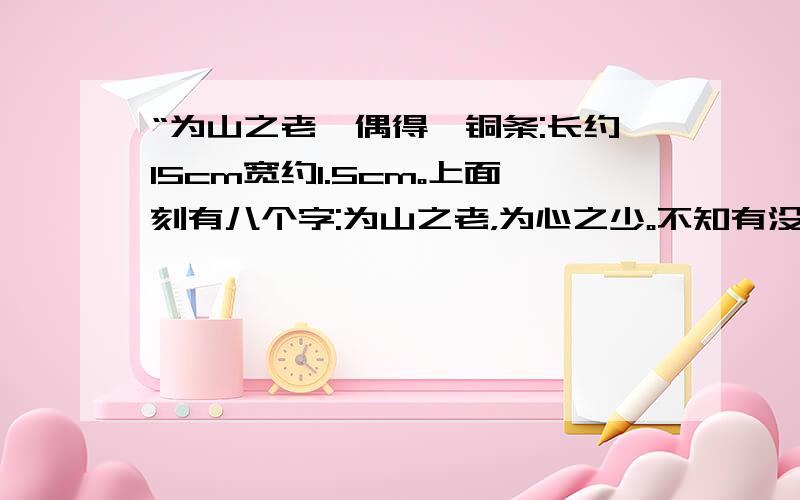 “为山之老,偶得一铜条:长约15cm宽约1.5cm。上面刻有八个字:为山之老，为心之少。不知有没有价值？