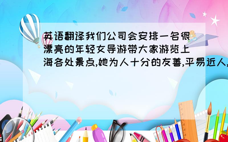 英语翻译我们公司会安排一名很漂亮的年轻女导游带大家游览上海各处景点,她为人十分的友善,平易近人,而且很幽默,在一路上给大