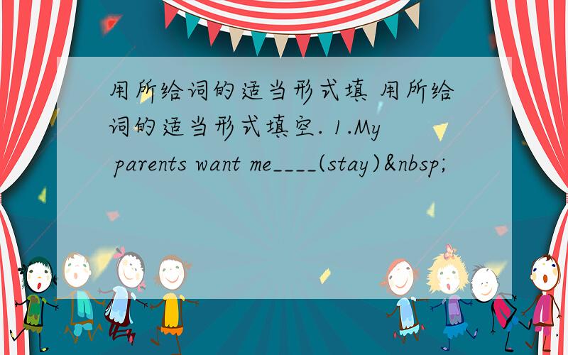 用所给词的适当形式填 用所给词的适当形式填空. 1.My parents want me____(stay) 