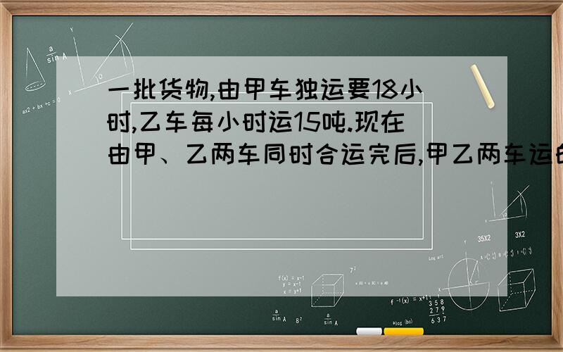 一批货物,由甲车独运要18小时,乙车每小时运15吨.现在由甲、乙两车同时合运完后,甲乙两车运的货物重量