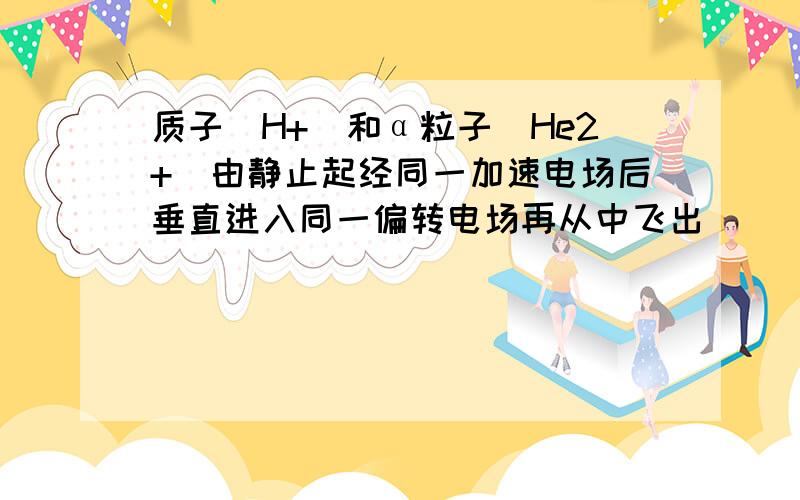 质子(H+)和α粒子(He2+)由静止起经同一加速电场后垂直进入同一偏转电场再从中飞出