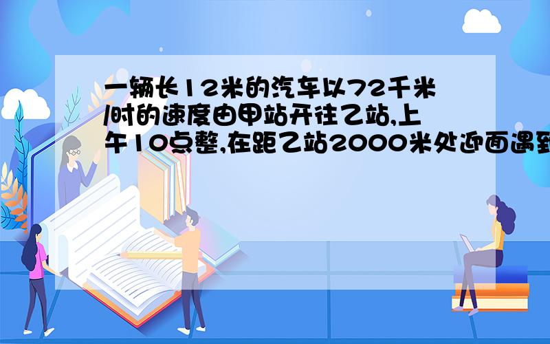 一辆长12米的汽车以72千米/时的速度由甲站开往乙站,上午10点整,在距乙站2000米处迎面遇到一行人,0.5秒钟后汽车