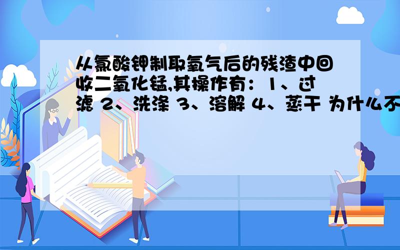 从氯酸钾制取氧气后的残渣中回收二氧化锰,其操作有：1、过滤 2、洗涤 3、溶解 4、蒸干 为什么不先洗涤?而是先溶解呢?