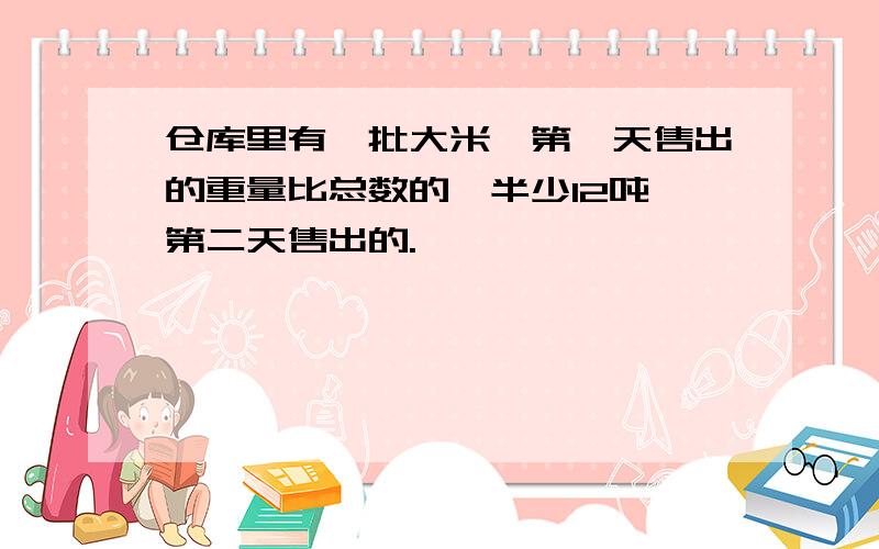 仓库里有一批大米,第一天售出的重量比总数的一半少12吨,第二天售出的.