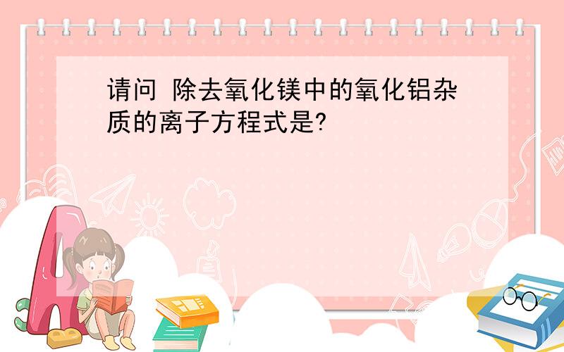 请问 除去氧化镁中的氧化铝杂质的离子方程式是?