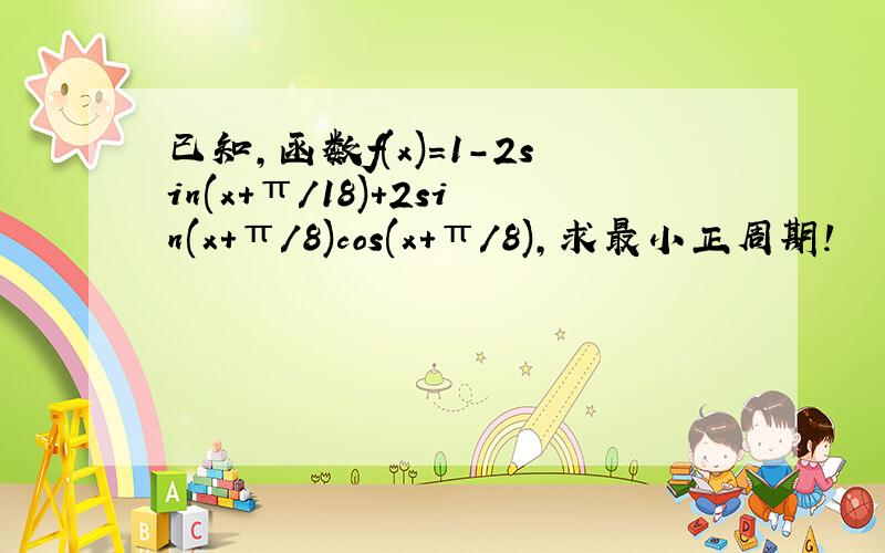 已知,函数f(x)=1-2sin(x+π/18)+2sin(x+π/8)cos(x+π/8),求最小正周期!