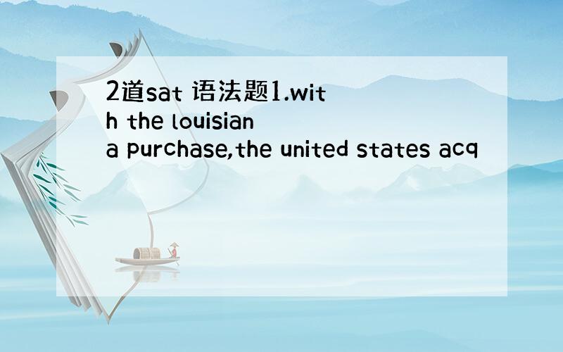 2道sat 语法题1.with the louisiana purchase,the united states acq