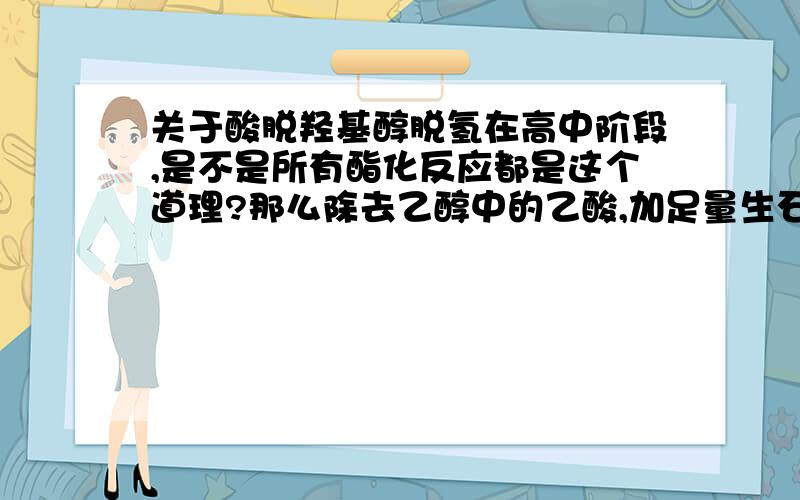 关于酸脱羟基醇脱氢在高中阶段,是不是所有酯化反应都是这个道理?那么除去乙醇中的乙酸,加足量生石灰,就成了酸脱氢,就不按这