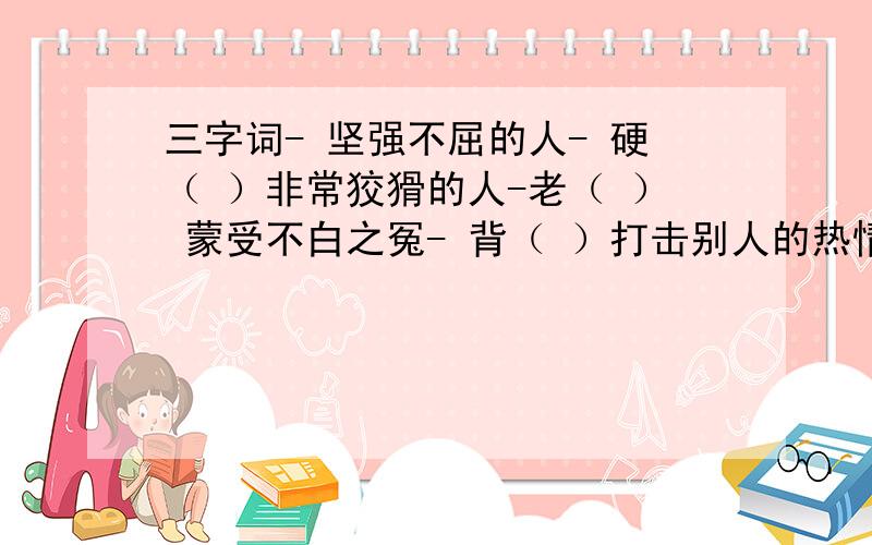 三字词- 坚强不屈的人- 硬（ ）非常狡猾的人-老（ ） 蒙受不白之冤- 背（ ）打击别人的热情-泼（ ）