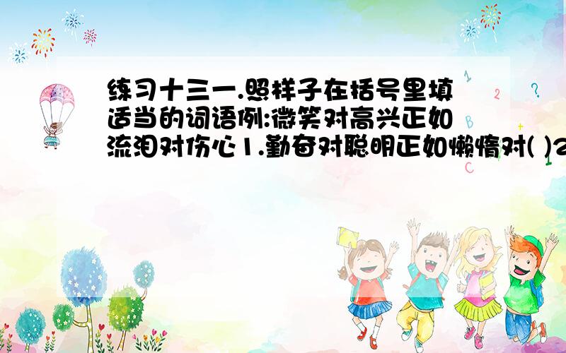 练习十三一.照样子在括号里填适当的词语例:微笑对高兴正如流泪对伤心1.勤奋对聪明正如懒惰对( )2.羔羊对善良正如豺狼对