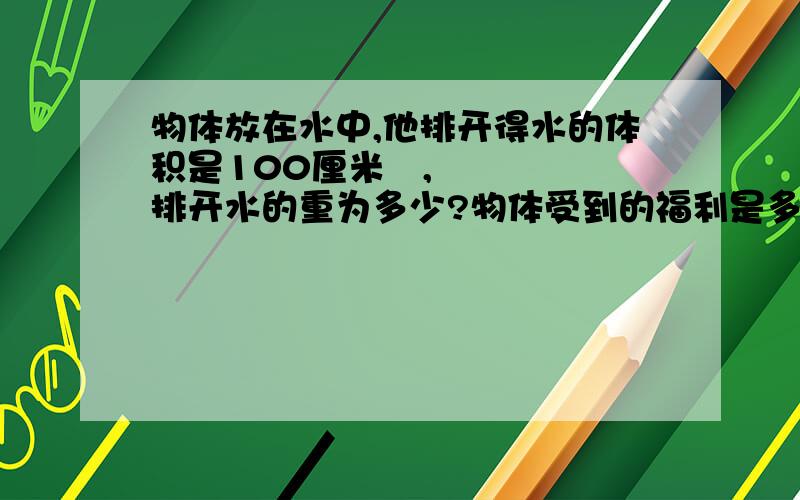 物体放在水中,他排开得水的体积是100厘米³,排开水的重为多少?物体受到的福利是多大（g=10N/kg)