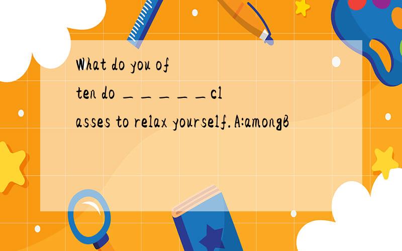 What do you often do _____classes to relax yourself.A:amongB