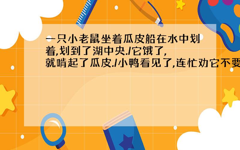 一只小老鼠坐着瓜皮船在水中划着,划到了湖中央./它饿了,就啃起了瓜皮./小鸭看见了,连忙劝它不要再啃了；小鲤鱼看见了,也