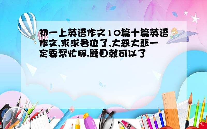 初一上英语作文10篇十篇英语作文,求求各位了,大慈大悲一定要帮忙啊.题目就可以了