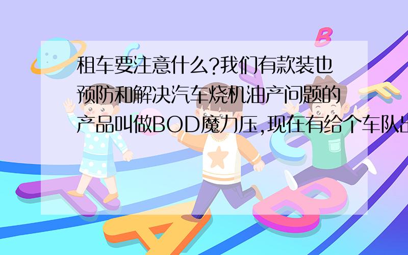 租车要注意什么?我们有款装也预防和解决汽车烧机油产问题的产品叫做BOD魔力压,现在有给个车队出个方案,请问下租车一般要什