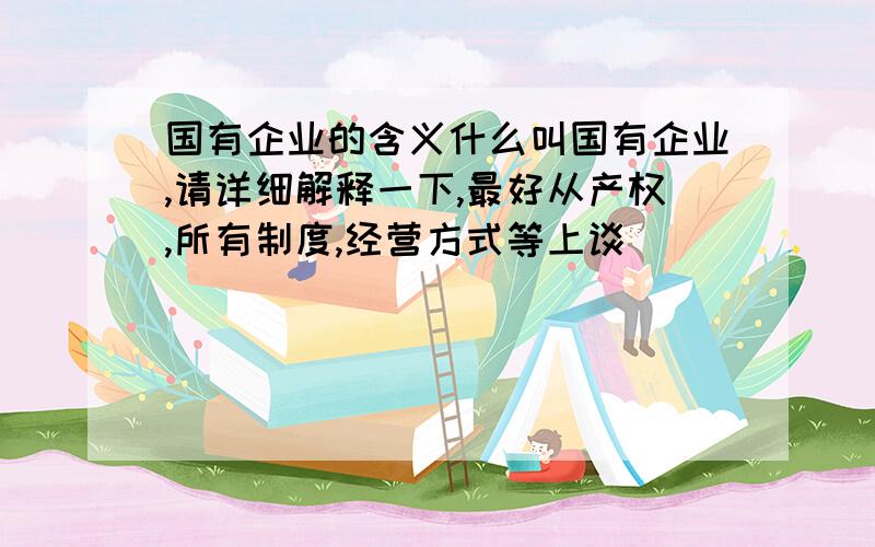 国有企业的含义什么叫国有企业,请详细解释一下,最好从产权,所有制度,经营方式等上谈