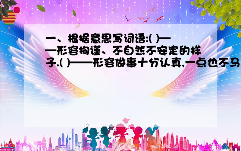 一、根据意思写词语:( )——形容拘谨、不自然不安定的样子.( )——形容做事十分认真,一点也不马虎.