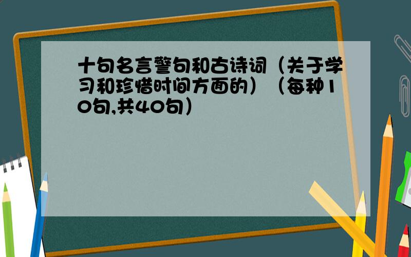 十句名言警句和古诗词（关于学习和珍惜时间方面的）（每种10句,共40句）