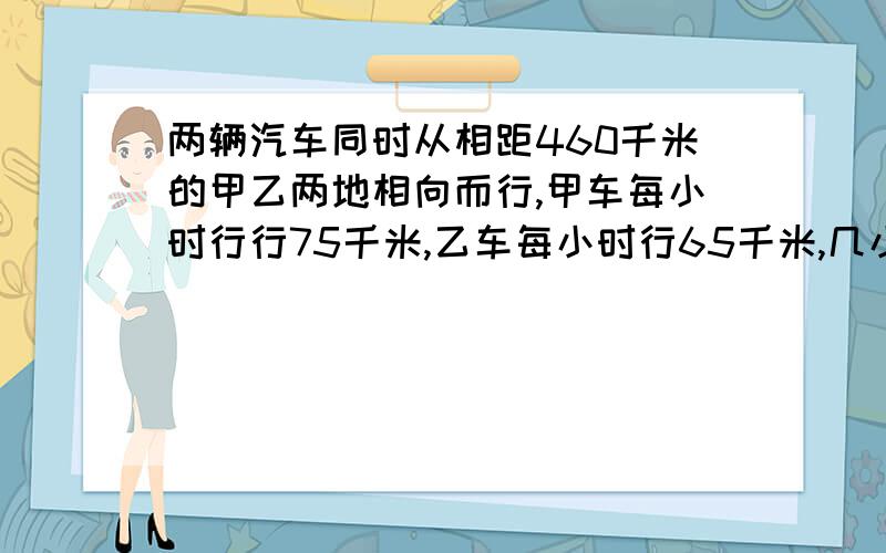 两辆汽车同时从相距460千米的甲乙两地相向而行,甲车每小时行行75千米,乙车每小时行65千米,几小时后两车