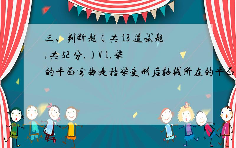 三、判断题（共 13 道试题,共 52 分.）V 1.梁的平面弯曲是指梁变形后轴线所在的平面与外力的作用面重合