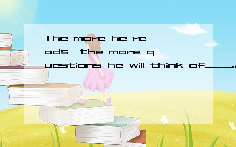 The more he reads,the more questions he will think of___.A.a