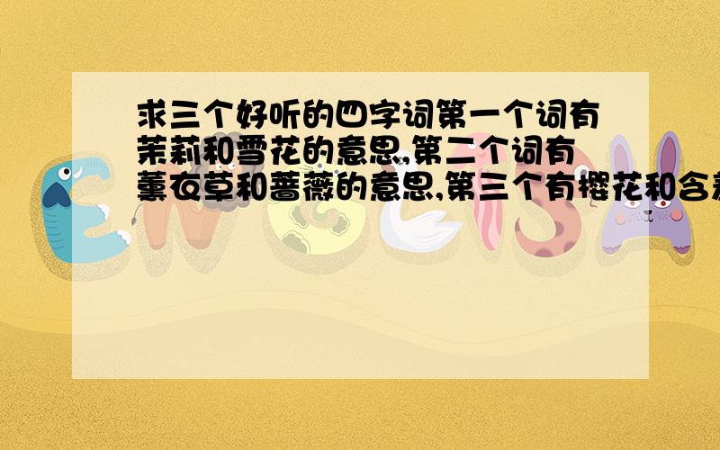 求三个好听的四字词第一个词有茉莉和雪花的意思,第二个词有薰衣草和蔷薇的意思,第三个有樱花和含羞草的意思.是四字词哦,我要